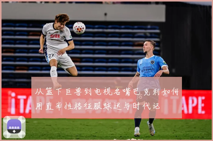 从篮下巨兽到电视名嘴巴克利如何用直率性格征服球迷与时代记