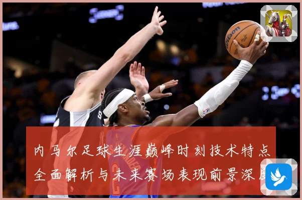 内马尔足球生涯巅峰时刻技术特点全面解析与未来赛场表现前景深度展望及传奇故事
