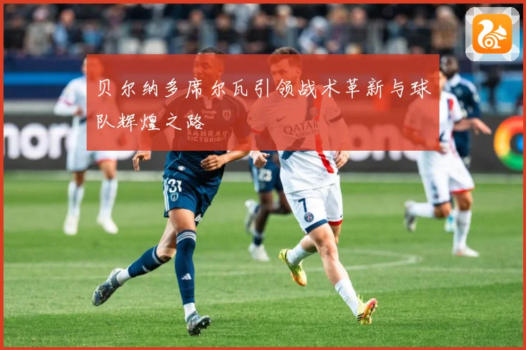 贝尔纳多席尔瓦引领战术革新与球队辉煌之路