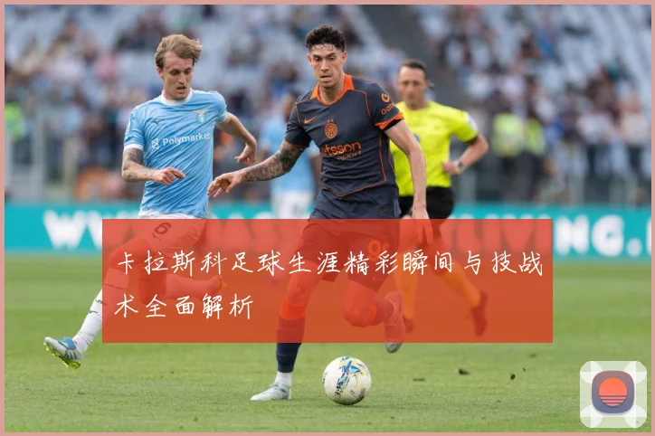 卡拉斯科足球生涯精彩瞬间与技战术全面解析
