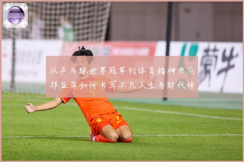 从乒乓球世界冠军到体育精神典范邓亚萍如何书写不凡人生与时代传奇