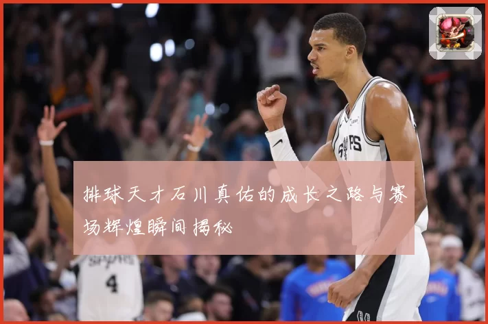 排球天才石川真佑的成长之路与赛场辉煌瞬间揭秘