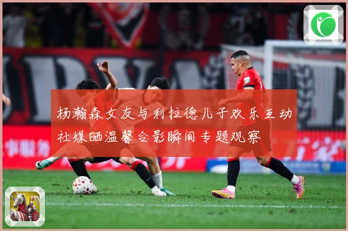 杨瀚森女友与利拉德儿子欢乐互动社媒晒温馨合影瞬间专题观察