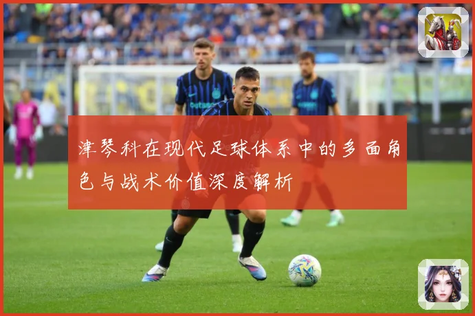 津琴科在现代足球体系中的多面角色与战术价值深度解析