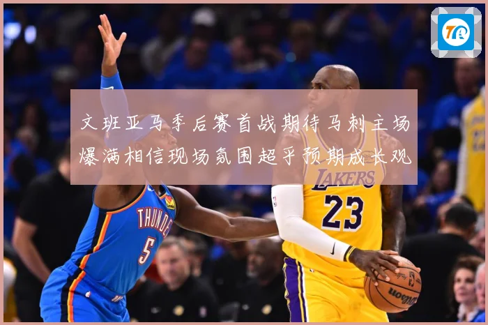 文班亚马季后赛首战期待马刺主场爆满相信现场氛围超乎预期成长观察