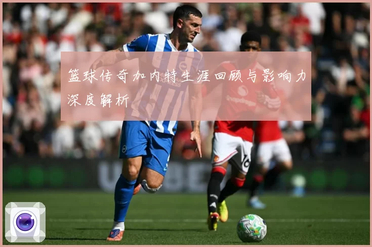 篮球传奇加内特生涯回顾与影响力深度解析