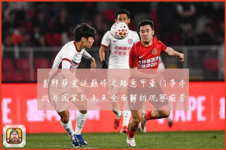 基耶萨重返巅峰之路意甲豪门争夺战与国家队未来全面解析观察前景