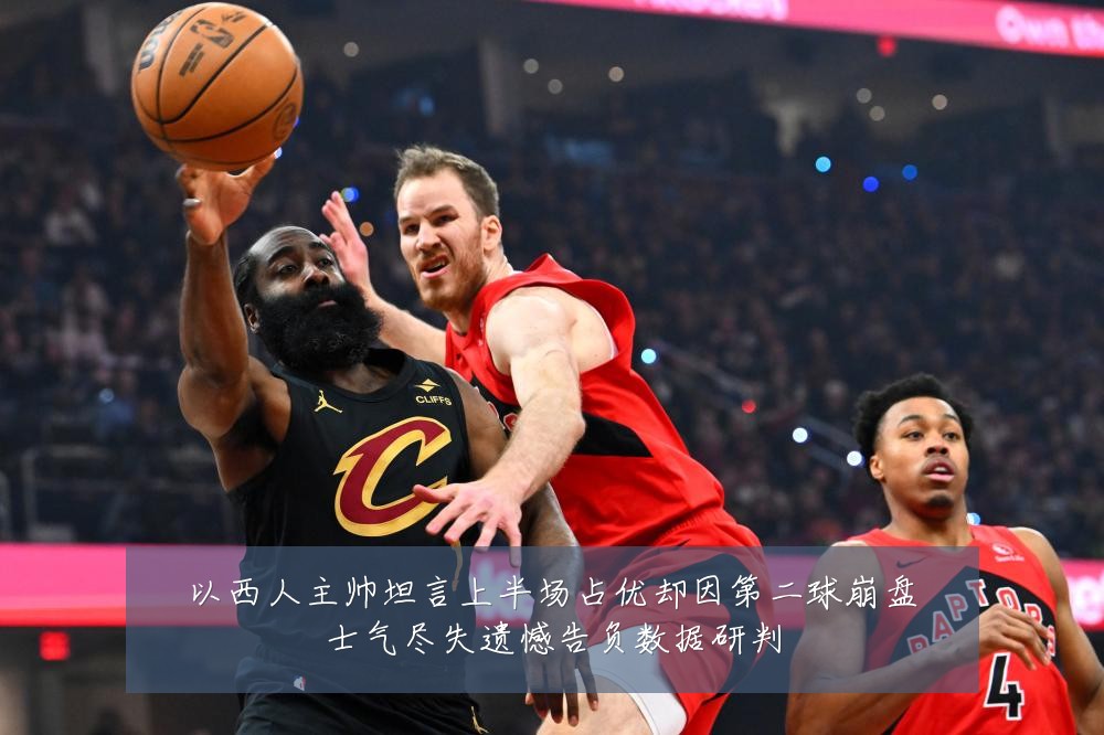 以西人主帅坦言上半场占优却因第二球崩盘士气尽失遗憾告负数据研判