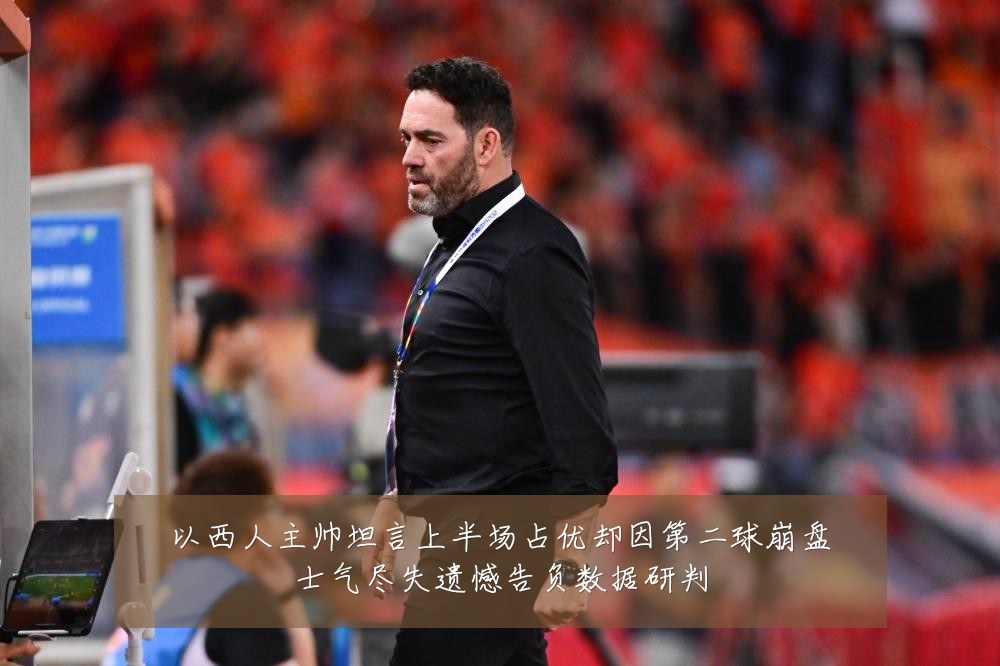 以西人主帅坦言上半场占优却因第二球崩盘士气尽失遗憾告负数据研判